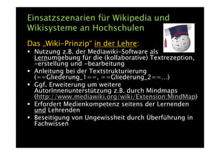 Einsatzszenarien für Wikipedia und
Wikisysteme an Hochschulen
Das „Wiki-Prinzip“ in der Lehre:
  Nutzung z.B. der Mediawiki-Software als
  Lernumgebung für die (kollaborative) Textrezeption,
  -erstellung und -bearbeitung
  Anleitung bei der Textstrukturierung
  (==Gliederung_1==, ==Gliederung_2==…)
  Ggf. Erweiterung um weitere
  AutorInnenunterstützung z.B. durch Mindmaps
  (http://www.mediawiki.org/wiki/Extension:MindMap)
  Erfordert Medienkompetenz seitens der Lernenden
  und Lehrenden
  Beseitigung von Ungewissheit durch Überführung in
  Fachwissen
 