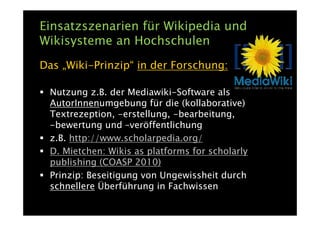 Einsatzszenarien für Wikipedia und
Wikisysteme an Hochschulen
Das „Wiki-Prinzip“ in der Forschung:

 Nutzung z.B. der Mediawiki-Software als
 AutorInnenumgebung für die (kollaborative)
 Textrezeption, -erstellung, -bearbeitung,
 -bewertung und –veröffentlichung
 z.B. http://www.scholarpedia.org/
 D. Mietchen: Wikis as platforms for scholarly
 publishing (COASP 2010)
 Prinzip: Beseitigung von Ungewissheit durch
 schnellere Überführung in Fachwissen
 