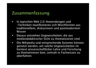 Zusammenfassung
 In typischen Web 2.0-Anwendungen und
 –Techniken manifestieren sich Mischformen aus
 traditionellem, diskursivem und postmodernem
 Wissen
 Daraus entstehen Ungewissheiten, die aus
 mediendidaktischer Sicht zu thematisieren sind
 Die Wikipedia und entsprechende Systeme können
 genutzt werden, um solche Ungewissheiten im
 Kontext wissenschaftlicher Lehre und Forschung
 zu thematisieren bzw. zeitnah in Fachwissen zu
 überführen
 