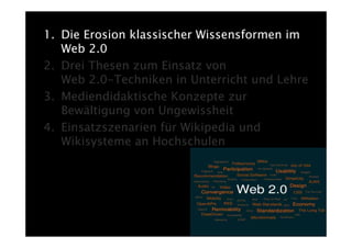 1. Die Erosion klassischer Wissensformen im
   Web 2.0
2. Drei Thesen zum Einsatz von
   Web 2.0-Techniken in Unterricht und Lehre
3. Mediendidaktische Konzepte zur
   Bewältigung von Ungewissheit
4. Einsatzszenarien für Wikipedia und
   Wikisysteme an Hochschulen
 
