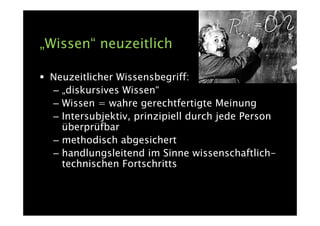 „Wissen“ neuzeitlich

 Neuzeitlicher Wissensbegriff:
 – „diskursives Wissen“
 – Wissen = wahre gerechtfertigte Meinung
 – Intersubjektiv, prinzipiell durch jede Person
   überprüfbar
 – methodisch abgesichert
 – handlungsleitend im Sinne wissenschaftlich-
   technischen Fortschritts
 