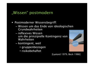 „Wissen“ postmodern

 Postmoderner Wissensbegriff:
  – Wissen um das Ende von ideologischen
    Grundwahrheiten
  – reflexives Wissen
    um die prinzipielle Kontingenz von
    Wahrheiten
  – kontingent, weil
     • gruppenbezogen
     • risikobehaftet
                         [Lyotard 1979, Beck 1986]
 