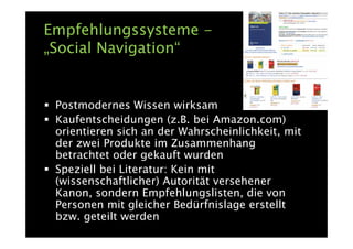Empfehlungssysteme -
„Social Navigation“


 Postmodernes Wissen wirksam
 Kaufentscheidungen (z.B. bei Amazon.com)
 orientieren sich an der Wahrscheinlichkeit, mit
 der zwei Produkte im Zusammenhang
 betrachtet oder gekauft wurden
 Speziell bei Literatur: Kein mit
 (wissenschaftlicher) Autorität versehener
 Kanon, sondern Empfehlungslisten, die von
 Personen mit gleicher Bedürfnislage erstellt
 bzw. geteilt werden
 