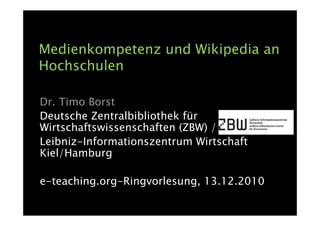 Medienkompetenz und Wikipedia an
Hochschulen

Dr. Timo Borst
Deutsche Zentralbibliothek für
Wirtschaftswissenschaften (ZBW) /
Leibniz-Informationszentrum Wirtschaft
Kiel/Hamburg

e-teaching.org-Ringvorlesung, 13.12.2010
 