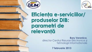 Eficienţa e-serviciilor/
produselor DIB:
parametri de
relevanţă
                           Borş Veronica,
    director Centrul Resurse Electronice şi
               Tehnologii Informaţionale

            7 februarie 2013
 