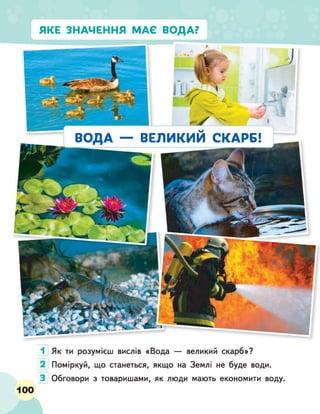 ЯКЕ ЗНАЧЕННЯ МАЄ ВОДА?
1 Як ти розумієш вислів «Вода — великий скарб»?
2 Поміркуй, що станеться, якщо на Землі не буде води.
З Обговори з товаришами, як люди мають економити воду.
100
 