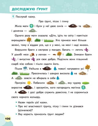 ДОСЛІДЖУЮ ҐРУНТ
1 Послухай казку.
Про ґрунт, пісок і глину
Жила мати Фі були у неї двоє синів — та
і донечка — .
Одного разу мати сказала: «Діти, ідіть по світу і навчіться
вирощувати і Хто принесе мені більше
зелені, тому я віддам усе, що є у мені, на мені і наді мною».
Вирушили брати з сестрою у мандри. Бачать — летить ■4г-
У дзьобі несе у лапках — «з» Л . і Злякали брати
■4г, і випустив 4 г усе своє добро. Поділили вони пташиний
скарб між собою і пішли садити його.
Пішов . Увійшла в поволі напуваючи усі ^ ,
Просочилась і швидко висохла Д на
А зовсім не вбирала в себе Д .
Пригріло . Побачили і , ЯКУ чудову
виростив ■зрозуміли, кого нагородить матінка
А ^ 4 9 ^ ■ДОСІ добре служить довкіллю. І не соромиться
свого чорного кольору.
• Назви героїв цієї казки.
• Про які властивості ґрунту, піску і глини ти дізнався
(дізналася)?
• Яку користь приносить ґрунт людям?
106
 