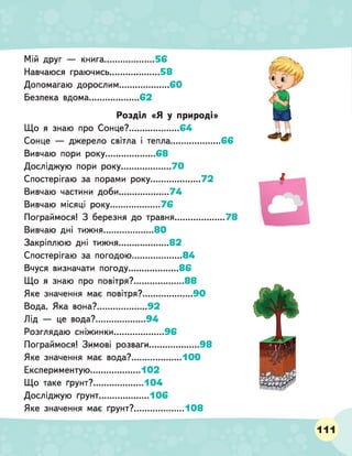 Мій друг — книга.........................56
Навчаюся граючись.........................58
Допомагаю дорослим.........................60
Безпека вдома.........................62
Розділ «Я у природі»
Що я знаю про Сонце?.......................64
Сонце — джерело світла і тепла.........................66
Вивчаю пори року.........................68
Досліджую пори року.......................70
Спостерігаю за порами року........................72
Вивчаю частини доби........................ 74
Вивчаю місяці року.........................76
Пограймося! З березня до травня.........................78
Вивчаю дні тижня......................... 80
Закріплюю дні тижня........................ 82
Спостерігаю за погодою........................84
Вчуся визначати погоду....................... 86
Що я знаю про повітря?.......................88
Яке значення має повітря?.......................90
Вода. Яка вона?.........................92
Лід — це вода?.........................94
Розглядаю сніжинки.........................96
Пограймося! Зимові розваги........................ 98
Яке значення має вода?.......................100
Експериментую.........................102
Що таке ґрунт?......................... 104
Досліджую ґрунт......................... 106
Яке значення має ґрунт?.......................108
111
 
