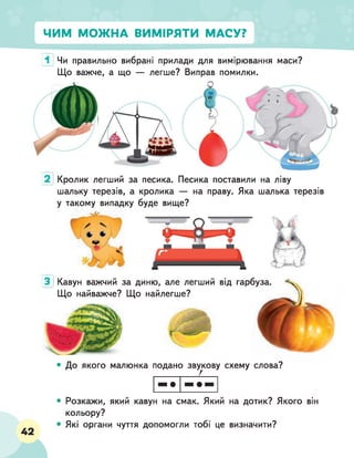 ЧИМ МОЖНА ВИМІРЯТИ МАСУ?
1 Чи правильно вибрані прилади для вимірювання маси?
Що важче, а що — легше? Виправ помилки.
г
Ч
] )
1 А , А
2 Кролик легший за песика. Песика поставили на ліву
шальку терезів, а кролика — на праву. Яка шалька терезів
у такому випадку буде вище?
Кавун важчий за диню, але легший від гарбуза.
Що найважче? Що найлегше?
З
• До якого малюнка подано звукову схему слова?
• Розкажи, який кавун на смак. Який на дотик? Якого він
кольору?
• Які органи чуття допомогли тобі це визначити?
42
 