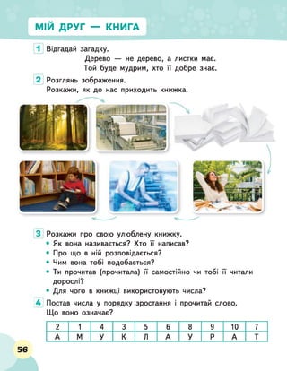 МІЙ ДРУГ — КНИГА
Відгадай загадку.
Дерево — не дерево, а листки має.
Той буде мудрим, хто її добре знає.
Розглянь зображення.
Розкажи, як до нас приходить книжка.
Розкажи про свою улюблену книжку.
• Як вона називається? Хто її написав?
• Про що в ній розповідається?
• Чим вона тобі подобається?
• Ти прочитав (прочитала) її самостійно чи тобі її читали
дорослі?
• Для чого в книжці використовують числа?
4 Постав числа у порядку зростання і прочитай слово.
Що воно означає?
2 1 4 3 5 6 8 9 10 7
А М У К Л А У Р А Т
56
 