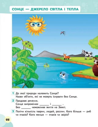 1 До якої природи належить Сонце?
Назви об’єкти, які не можуть існувати без Сонця.
Продовж речення.
Сонце випромінює_________ і _________ .
Без неможливе життя на Землі.
Полічи кількість тварин, людей, рослин. Кого більше — риб
чи птахів? Кого менше — птахів чи звірів?
66
 