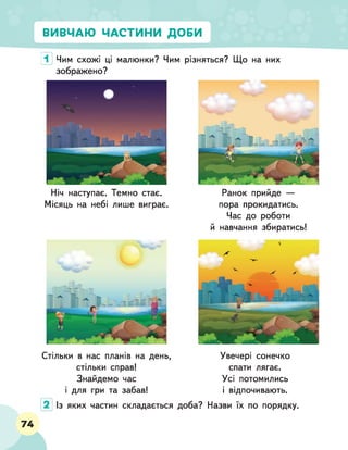 ВИВЧАЮ ЧАСТИНИ ДОБИ
1 Чим схожі ці малюнки? Чим різняться? Що на них
зображено?
Ніч наступає. Темно стає. Ранок прийде —
Місяць на небі лише виграє. пора прокидатись.
Час до роботи
й навчання збиратись!
Стільки в нас планів на день,
стільки справ!
Знайдемо час
і для гри та забав!
Увечері сонечко
спати лягає.
Усі потомились
і відпочивають.
Із яких частин складається доба? Назви їх по порядку.
74
 