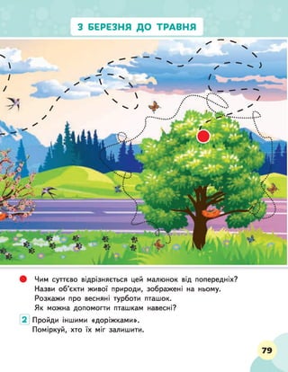 З БЕРЕЗНЯ ДО ТРАВНЯ
# Чим суттєво відрізняється цей малюнок від попередніх?
Назви об'єкти живої природи, зображені на ньому.
Розкажи про весняні турботи пташок.
Як можна допомогти пташкам навесні?
Пройди іншими «доріжками».
Поміркуй, хто їх міг залишити.
79
д
 