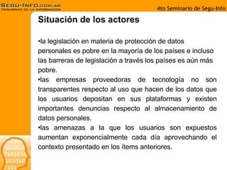 la legislación en materia de protección de datos personales es pobre en la mayoría de los países e incluso las barreras de legislación a través los países es aún más pobre. las empresas proveedoras de tecnología no son transparentes respecto al uso que hacen de los datos que los usuarios depositan en sus plataformas y existen importantes denuncias respecto al almacenamiento de datos personales. las amenazas a la que los usuarios son expuestos aumentan exponencialmente cada día aprovechando el contexto presentado en los ítems anteriores. Situación de los actores 