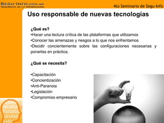 Uso responsable de nuevas tecnologías ¿Qué es? Hacer una lectura crítica de las plataformas que utilizamos Conocer las amenazas y riesgos a lo que nos enfrentamos Decidir concientemente sobre las configuraciones necesarias y ponerlas en práctica. ¿Qué se necesita? Capacitación Concientización Anti-Paranoia Legislación Compromiso empresario 