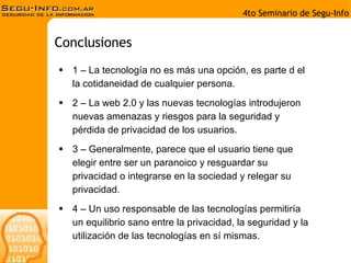 1 – La tecnología no es más una opción, es parte d el la cotidaneidad de cualquier persona. 2 – La web 2.0 y las nuevas tecnologías introdujeron nuevas amenazas y riesgos para la seguridad y pérdida de privacidad de los usuarios. 3 – Generalmente, parece que el usuario tiene que elegir entre ser un paranoico y resguardar su privacidad o integrarse en la sociedad y relegar su privacidad. 4 – Un uso responsable de las tecnologías permitiría un equilibrio sano entre la privacidad, la seguridad y la utilización de las tecnologías en sí mismas. Conclusiones 