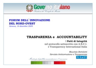  
FORUM DELL’INNOVAZIONE
DEL NORD-OVEST
Genova, 16 dicembre 2009
TRASPARENZA e ACCOUNTABILITY
I Patti di Integrità
nel protocollo sottoscritto con A.N.C.I.
e Transparency International Italia
Maurizio Bortoletti
Servizio Anticorruzione e Trasparenza
 