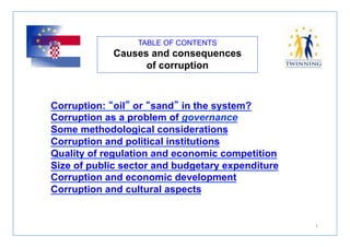 TABLE OF CONTENTS 
Causes and consequences 
of corruption 
1 
Corruption: “oil” or “sand” in the system? 
Corruption as a problem of governance 
Some methodological considerations 
Corruption and political institutions 
Quality of regulation and economic competition 
Size of public sector and budgetary expenditure 
Corruption and economic development 
Corruption and cultural aspects 
 