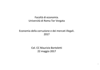 Facoltà	di	economia.		
Università	di	Roma	Tor	Vergata	
	
	
Economia	della	corruzione	e	dei	mercati	illegali.	
2017	
	
	
	
Col.	CC	Maurizio	Bortoletti	
22	maggio	2017	
1	
 