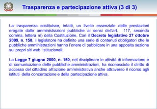Trasparenza e partecipazione attiva (3 di 3)


La trasparenza costituisce, infatti, un livello essenziale delle prestazioni
erogate dalle amministrazioni pubbliche ai sensi dell'art. 117, secondo
comma, lettera m) della Costituzione. Con il Decreto legislativo 27 ottobre
2009, n. 150, il legislatore ha definito una serie di contenuti obbligatori che le
pubbliche amministrazioni hanno l’onere di pubblicare in una apposita sezione
sui propri siti web istituzionali.

La Legge 7 giugno 2000, n. 150, nel disciplinare le attività di informazione e
di comunicazione delle pubbliche amministrazioni, ha riconosciuto il diritto di
accesso del cittadino all’azione amministrativa anche attraverso il ricorso agli
istituti della concertazione e della partecipazione attiva.
 