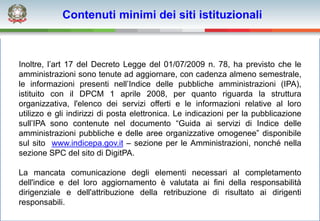 Contenuti minimi dei siti istituzionali



Inoltre, l’art 17 del Decreto Legge del 01/07/2009 n. 78, ha previsto che le
amministrazioni sono tenute ad aggiornare, con cadenza almeno semestrale,
le informazioni presenti nell’Indice delle pubbliche amministrazioni (IPA),
istituito con il DPCM 1 aprile 2008, per quanto riguarda la struttura
organizzativa, l'elenco dei servizi offerti e le informazioni relative al loro
utilizzo e gli indirizzi di posta elettronica. Le indicazioni per la pubblicazione
sull’IPA sono contenute nel documento “Guida ai servizi di Indice delle
amministrazioni pubbliche e delle aree organizzative omogenee” disponibile
sul sito www.indicepa.gov.it – sezione per le Amministrazioni, nonché nella
sezione SPC del sito di DigitPA.

La mancata comunicazione degli elementi necessari al completamento
dell'indice e del loro aggiornamento è valutata ai fini della responsabilità
dirigenziale e dell'attribuzione della retribuzione di risultato ai dirigenti
responsabili.
 