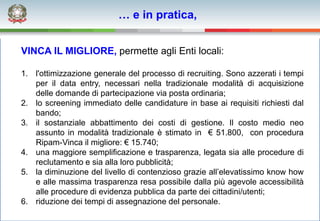 … e in pratica,


VINCA IL MIGLIORE, permette agli Enti locali:

1. l'ottimizzazione generale del processo di recruiting. Sono azzerati i tempi
   per il data entry, necessari nella tradizionale modalità di acquisizione
   delle domande di partecipazione via posta ordinaria;
2. lo screening immediato delle candidature in base ai requisiti richiesti dal
   bando;
3. il sostanziale abbattimento dei costi di gestione. Il costo medio neo
   assunto in modalità tradizionale è stimato in € 51.800, con procedura
   Ripam-Vinca il migliore: € 15.740;
4. una maggiore semplificazione e trasparenza, legata sia alle procedure di
   reclutamento e sia alla loro pubblicità;
5. la diminuzione del livello di contenzioso grazie all’elevatissimo know how
   e alle massima trasparenza resa possibile dalla più agevole accessibilità
   alle procedure di evidenza pubblica da parte dei cittadini/utenti;
6. riduzione dei tempi di assegnazione del personale.
 