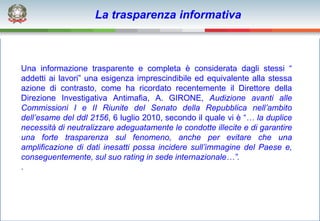 La trasparenza informativa



Una informazione trasparente e completa è considerata dagli stessi “
addetti ai lavori” una esigenza imprescindibile ed equivalente alla stessa
azione di contrasto, come ha ricordato recentemente il Direttore della
Direzione Investigativa Antimafia, A. GIRONE, Audizione avanti alle
Commissioni I e II Riunite del Senato della Repubblica nell’ambito
dell’esame del ddl 2156, 6 luglio 2010, secondo il quale vi è “… la duplice
necessità di neutralizzare adeguatamente le condotte illecite e di garantire
una forte trasparenza sul fenomeno, anche per evitare che una
amplificazione di dati inesatti possa incidere sull’immagine del Paese e,
conseguentemente, sul suo rating in sede internazionale…”.
.
 