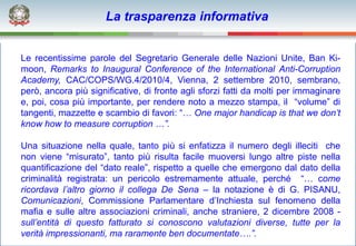 La trasparenza informativa


Le recentissime parole del Segretario Generale delle Nazioni Unite, Ban Ki-
moon, Remarks to Inaugural Conference of the International Anti-Corruption
Academy, CAC/COPS/WG.4/2010/4, Vienna, 2 settembre 2010, sembrano,
però, ancora più significative, di fronte agli sforzi fatti da molti per immaginare
e, poi, cosa più importante, per rendere noto a mezzo stampa, il “volume” di
tangenti, mazzette e scambio di favori: “… One major handicap is that we don’t
know how to measure corruption …”.

Una situazione nella quale, tanto più si enfatizza il numero degli illeciti che
non viene “misurato”, tanto più risulta facile muoversi lungo altre piste nella
quantificazione del “dato reale”, rispetto a quelle che emergono dal dato della
criminalità registrata: un pericolo estremamente attuale, perché “… come
ricordava l’altro giorno il collega De Sena – la notazione è di G. PISANU,
Comunicazioni, Commissione Parlamentare d’Inchiesta sul fenomeno della
mafia e sulle altre associazioni criminali, anche straniere, 2 dicembre 2008 -
sull’entità di questo fatturato si conoscono valutazioni diverse, tutte per la
verità impressionanti, ma raramente ben documentate….”.
 