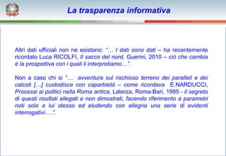La trasparenza informativa



Altri dati ufficiali non ne esistono: “… I dati sono dati – ha recentemente
ricordato Luca RICOLFI, Il sacco del nord, Guerini, 2010 – ciò che cambia
è la prospettiva con i quali li interpretiamo…”.

Non a caso chi si “… avventura sul rischioso terreno dei paralleli e dei
calcoli […] custodisce con caparbietà – come ricordava E.NARDUCCI,
Processi ai politici nella Roma antica, Laterza, Roma-Bari, 1995 - il segreto
di questi risultati allegati e non dimostrati, facendo riferimento a parametri
noti solo a lui stesso ed eludendo con allegria una serie di evidenti
interrogativi….”.
 