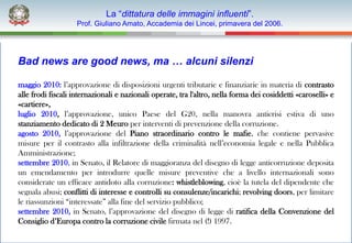 La “dittatura delle immagini influenti”.
                    Prof. Giuliano Amato, Accademia dei Lincei, primavera del 2006.




Bad news are good news, ma … alcuni silenzi

maggio 2010: l’approvazione di disposizioni urgenti tributarie e finanziarie in materia di contrasto
alle frodi fiscali internazionali e nazionali operate, tra l'altro, nella forma dei cosiddetti «caroselli» e
«cartiere»,
luglio 2010, l’approvazione, unico Paese del G20, nella manovra anticrisi estiva di uno
stanziamento dedicato di 2 Meuro per interventi di prevenzione della corruzione.
agosto 2010, l’approvazione del Piano straordinario contro le mafie, che contiene pervasive
misure per il contrasto alla infiltrazione della criminalità nell’economia legale e nella Pubblica
Amministrazione;
settembre 2010, in Senato, il Relatore di maggioranza del disegno di legge anticorruzione deposita
un emendamento per introdurre quelle misure preventive che a livello internazionali sono
considerate un efficace antidoto alla corruzione: whistleblowing, cioè la tutela del dipendente che
segnala abusi; conflitti di interesse e controlli su consulenze/incarichi; revolving doors, per limitare
le riassunzioni “interessate” alla fine del servizio pubblico;
settembre 2010, in Senato, l’approvazione del disegno di legge di ratifica della Convenzione del
Consiglio d’Europa contro la corruzione civile firmata nel (!) 1997.
 