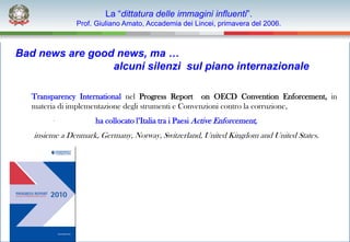 La “dittatura delle immagini influenti”.
               Prof. Giuliano Amato, Accademia dei Lincei, primavera del 2006.



Bad news are good news, ma …
                 alcuni silenzi sul piano internazionale

   Transparency International nel Progress Report on OECD Convention Enforcement, in
   materia di implementazione degli strumenti e Convenzioni contro la corruzione,
                    ha collocato l’Italia tra i Paesi Active Enforcement,
   insieme a Denmark, Germany, Norway, Switzerland, United Kingdom and United States.
 