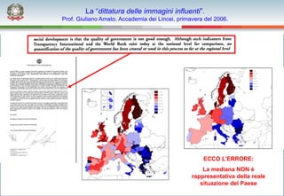 La “dittatura delle immagini influenti”.
Prof. Giuliano Amato, Accademia dei Lincei, primavera del 2006.




                                                     ECCO L’ERRORE:
                                                     La mediana NON è
                                                 rappresentativa della reale
                                                    situazione del Paese
 