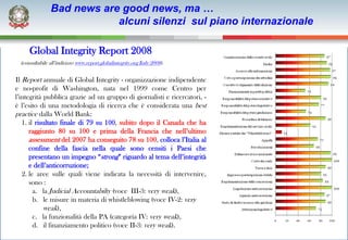 Bad news are good news, ma …
                            alcuni silenzi sul piano internazionale

      Global Integrity Report 2008
  (consultabile all’indirizzo www.report.globalintegrity.org/Italy/2008).


Il Report annuale di Global Integrity - organizzazione indipendente
e no-profit di Washington, nata nel 1999 come Centro per
l’integrità pubblica grazie ad un gruppo di giornalisti e ricercatori, -
è l’esito di una metodologia di ricerca che è considerata una best
practice dalla World Bank:
   1. il risultato finale di 79 su 100, subito dopo il Canada che ha
      raggiunto 80 su 100 e prima della Francia che nell’ultimo
      assessment del 2007 ha conseguito 78 su 100, colloca l’Italia al
      confine della fascia nella quale sono censiti i Paesi che
      presentano un impegno “strong” riguardo al tema dell’integrità
      e dell’anticorruzione;
   2. le aree sulle quali viene indicata la necessità di intervenire,
      sono :
        a. la Judicial Accountabilty (voce III-3: very weak),
        b. le misure in materia di whistleblowing (voce IV-2: very
            weak),
        c. la funzionalità della PA (categoria IV: very weak),
        d. il finanziamento politico (voce II-3: very weak).
 