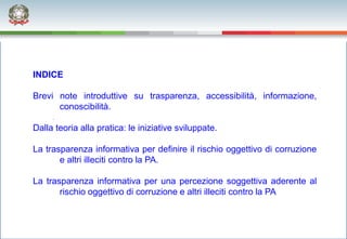 INDICE

Brevi note introduttive su trasparenza, accessibilità, informazione,
      conoscibilità.

Dalla teoria alla pratica: le iniziative sviluppate.

La trasparenza informativa per definire il rischio oggettivo di corruzione
       e altri illeciti contro la PA.

La trasparenza informativa per una percezione soggettiva aderente al
       rischio oggettivo di corruzione e altri illeciti contro la PA
 