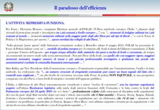 Il paradosso dell’efficienza

L’ATTIVITA’ REPRESSIVA FUNZIONA.
Per Franz - Hermann Bruener, compianto Direttore generale dell’OLAF, l’Ufficio anti-frode europeo, l’Italia “…dispone degli
arsenali di protezione penale e investigativa tra i più avanzati a livello europeo …”, con “… strumenti di indagine utilizzati tra i più
avanzati al mondo … strumenti raramente utilizzati nella maggior parte degli altri Paesi per tali tipi di illeciti …” e con le Forze di
Polizia e la Magistratura, per questo, “… spesso invidiati dai colleghi di altri Paesi…”.

 Nella giornata "porte aperte" delle Istituzioni comunitarie svoltasi a Bruxelles sabato 8 maggio 2010, l’OLAF ha presentato le
Forze di Polizia italiane come un "… modello di polizia europea per il contrasto alle frodi ai danni del bilancio comunitario. L’Italia
- prosegue il lancio dell’agenzia - per troppo tempo all'indice delle statistiche dei paesi a rischio di frode e corruzione, da tempo
sta assumendo un nuovo ruolo sulla scena internazionale. Non più Paese della frode, ma quello che con maggiore vigore, maggiori
strumenti normativi, maggior numero di mezzi e più spiccata professionalità investigativa e giudiziaria (sia penale che
amministrativa) combatte la criminalità finanziaria internazionale ….”.
Siim Kallas, già Vice Presidente della Commissione europea e Commissario responsabile per l’amministrazione, l’audit e la lotta
antifrode, ha evidenziato che “… un numero crescente di irregolarità comunicate può essere un buon segnale del fatto che i
controlli sono migliorati …” : un alto livello di corruzione accertata dalle Forze di polizia NON EQUIVALE, in una prospettiva
comparata con altri Paesi, a bassi livelli di integrità e moralità dell’apparato pubblico.

L’Italia, a differenza di altri Paesi sistematicamente considerati a minor “rischio di corruzione”, non ha riportato segnalazioni
negative nell’ultima Risoluzione legislativa sulla tutela degli interessi finanziari delle Comunità e la lotta contro la frode del
Parlamento europeo del 24 aprile 2009 che si è detto “…profondamente colpito dalla mancanza di disciplina nella segnalazione
dei casi da parte degli Stati membri dopo vari anni e ritiene inaccettabile che 6 Stati membri – Francia, Svezia, Spagna, Irlanda,
Lettonia e Lussemburgo - non utilizzino ancora i sistemi di segnalazione per via elettronica, che 14 di essi – situazione che
costituisce un problema, in particolare in Francia, Spagna e Paesi Bassi - non abbiano rispettato i termini per la segnalazione e che
alcuni di essi non abbiano classificato i casi di irregolarità segnalati ….”.
 