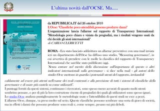 L’ultima novità dall’OCSE. Ma…..

                                  da REPUBBLICA.IT del 26 ottobre 2010
                                  L'Ocse: "Classifiche poco attendibili,possono produrre danni"
                                  L'organizzazione lancia l'allarme sul rapporto di Transparency International:
                                  "Metodologia poco chiara e viziata da pregiudizi, ma i risultati vengono usati da
                                  chi decide gli aiuti internazionali"
                                  di CARLO CLERICETTI

                                  ROMA - Era stato lanciato addirittura un allarme preventivo: con una mail inviata
                                  ieri un dipartimento dell'Ocse ha diffuso uno studio, "Measuring governance", in
                                  cui avvertiva di prendere con le molle la classifica del rapporto di Transparency
                                  International che sarebbe stato pubblicato oggi.
                                  "Senza entrare nel merito della discussione sull'importanza di questo o altri
                                  indicatori internazionali sulla governance - si dice nella mail - gli autori dello
                                  studio Ocse mettono in guardia i potenziali utenti del rapporto, invitandoli
caldamente ad essere più attenti nell'esame dei reali contenuti e alla precisione di tutti i sistemi di classifiche della
governance e di usare più cautela su come utilizzarli".
I punteggi forniti da questi sistemi, continuano i ricercatori, sono spesso meno accurati di quanto molti utenti
sembrino pensare, e per di più la loro costruzione risente di pregiudizi dei quali gli utilizzatori sono spesso ignari.
Lo studio Ocse analizza puntigliosamente le metodologie usate e l'attendibilità di questi studi ne esce a pezzi.
L'allarme Ocse, dunque, va preso molto sul serio. Queste classifiche possono sembrare una sorta di gioco di società,
ma in effetti i danni che possono produrre sono reali e, come sempre, pesano sui più deboli.
 