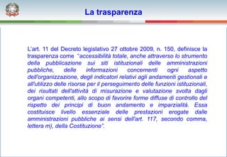 La trasparenza



L’art. 11 del Decreto legislativo 27 ottobre 2009, n. 150, definisce la
trasparenza come “accessibilità totale, anche attraverso lo strumento
della pubblicazione sui siti istituzionali delle amministrazioni
pubbliche,       delle    informazioni     concernenti     ogni      aspetto
dell'organizzazione, degli indicatori relativi agli andamenti gestionali e
all'utilizzo delle risorse per il perseguimento delle funzioni istituzionali,
dei risultati dell'attività di misurazione e valutazione svolta dagli
organi competenti, allo scopo di favorire forme diffuse di controllo del
rispetto dei principi di buon andamento e imparzialità. Essa
costituisce livello essenziale delle prestazioni erogate dalle
amministrazioni pubbliche ai sensi dell'art. 117, secondo comma,
lettera m), della Costituzione”.
 