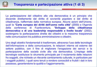 Trasparenza e partecipazione attiva (1 di 3)


La partecipazione del cittadino alla vita democratica è un principio che
discende direttamente dal diritto di sovranità popolare e dal diritto di
cittadinanza, riaffermato dalla normativa europea. Alcune azioni dell’Unione,
quali la "Carta europea dei diritti dell'uomo nella città" (2000) e l'Agenda
della conferenza di Fuerteventura, "Sviluppo della cittadinanza
democratica e di una leadership responsabile a livello locale" (2002),
sostengono la partecipazione diretta dei cittadini e la massima trasparenza
nelle comunicazioni tra pubblica amministrazione e cittadini.

Uno degli obiettivi fondamentali è trasformare, attraverso l’uso delle tecnologie
dell’informazione e della comunicazione, le relazioni interne ed esterne del
settore pubblico, con il fine di migliorare l’erogazione dei servizi e la
partecipazione della società civile alla vita democratica. L’impiego delle
tecnologie costituisce lo strumento principale per il mutamento delle relazioni
fra soggetti, che richiede un rilevante cambiamento culturale, in particolare per
i soggetti pubblici, i quali sono tenuti a rendere conoscibili e fruibili i dati in loro
possesso, garantendone la qualità e l’aggiornamento.
 