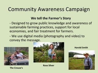 Community Awareness Campaign We tell the Farmer’s Story - Designed to grow public knowledge and awareness of sustainable farming practices, support for local economies, and fair treatment for farmers. - We use digital media (photography and video) to convey the message.  The Crouse’s Rose Silver Harold Smith 
