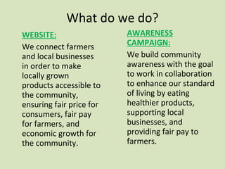 What do we do? WEBSITE: We connect farmers and local businesses in order to make locally grown products accessible to the community, ensuring fair price for consumers, fair pay for farmers, and economic growth for the community.  AWARENESS CAMPAIGN: We build community awareness with the goal to work in collaboration to enhance our standard of living by eating healthier products, supporting local businesses, and providing fair pay to farmers. 