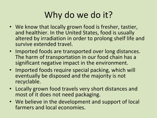Why do we do it? We know that locally grown food is fresher, tastier, and healthier. In the United States, food is usually altered by irradiation in order to prolong shelf life and survive extended travel. Imported foods are transported over long distances. The harm of transportation in our food chain has a significant negative impact in the environment.  Imported foods require special packing, which will eventually be disposed and the majority is not recyclable. Locally grown food travels very short distances and most of it does not need packaging. We believe in the development and support of local farmers and local economies. 