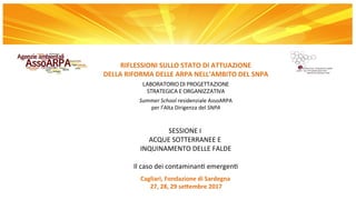 Cagliari,	Fondazione	di	Sardegna	
27,	28,	29	se5embre	2017
RIFLESSIONI	SULLO	STATO	DI	ATTUAZIONE
DELLA	RIFORMA	DELLE	ARPA	NELL’AMBITO	DEL	SNPA
LABORATORIO	DI PROGETTAZIONE
STRATEGICA E ORGANIZZATIVA
Summer	School	residenziale	AssoARPA
per	l’Alta	Dirigenza	del	SNPA
		
SESSIONE	I		
ACQUE	SOTTERRANEE	E	
INQUINAMENTO	DELLE	FALDE	
			
Il	caso	dei	contaminanB	emergenB
 