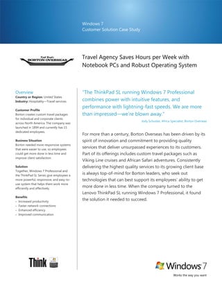 Windows 7
                                          Customer Solution Case Study




                                          Travel Agency Saves Hours per Week with
                                          Notebook PCs and Robust Operating System



Overview                                  “The ThinkPad SL running Windows 7 Professional
Country or Region: United States
Industry: Hospitality—Travel services     combines power with intuitive features, and
                                          performance with lightning-fast speeds. We are more
Customer Profile
Borton creates custom travel packages     than impressed—we’re blown away.”
for individual and corporate clients
                                                                          Jody Schuster, Africa Specialist, Borton Overseas
across North America. The company was
launched in 1894 and currently has 15
dedicated employees.
                                          For more than a century, Borton Overseas has been driven by its
Business Situation                        spirit of innovation and commitment to providing quality
Borton needed more responsive systems
that were easier to use, so employees
                                          services that deliver unsurpassed experiences to its customers.
could get more done in less time and      Part of its offerings includes custom travel packages such as
improve client satisfaction.
                                          Viking Line cruises and African Safari adventures. Consistently
Solution                                  delivering the highest quality services to its growing client base
Together, Windows 7 Professional and
the ThinkPad SL Series give employees a
                                          is always top-of-mind for Borton leaders, who seek out
more powerful, responsive, and easy-to-   technologies that can best support its employees’ ability to get
use system that helps them work more
efficiently and effectively.
                                          more done in less time. When the company turned to the
                                          Lenovo ThinkPad SL running Windows 7 Professional, it found
Benefits
 Increased productivity
                                          the solution it needed to succeed.
 Faster network connections
 Enhanced efficiency
 Improved communication




                                                                                                 Works the way you want
 