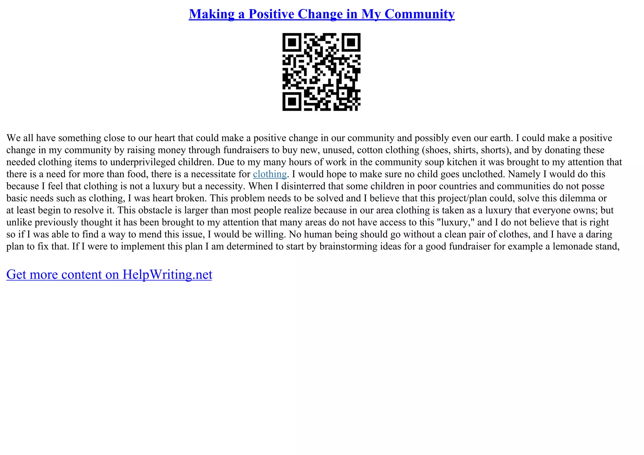 Making a Positive Change in My Community
We all have something close to our heart that could make a positive change in our community and possibly even our earth. I could make a positive
change in my community by raising money through fundraisers to buy new, unused, cotton clothing (shoes, shirts, shorts), and by donating these
needed clothing items to underprivileged children. Due to my many hours of work in the community soup kitchen it was brought to my attention that
there is a need for more than food, there is a necessitate for clothing. I would hope to make sure no child goes unclothed. Namely I would do this
because I feel that clothing is not a luxury but a necessity. When I disinterred that some children in poor countries and communities do not posse
basic needs such as clothing, I was heart broken. This problem needs to be solved and I believe that this project/plan could, solve this dilemma or
at least begin to resolve it. This obstacle is larger than most people realize because in our area clothing is taken as a luxury that everyone owns; but
unlike previously thought it has been brought to my attention that many areas do not have access to this "luxury," and I do not believe that is right
so if I was able to find a way to mend this issue, I would be willing. No human being should go without a clean pair of clothes, and I have a daring
plan to fix that. If I were to implement this plan I am determined to start by brainstorming ideas for a good fundraiser for example a lemonade stand,
Get more content on HelpWriting.net
 