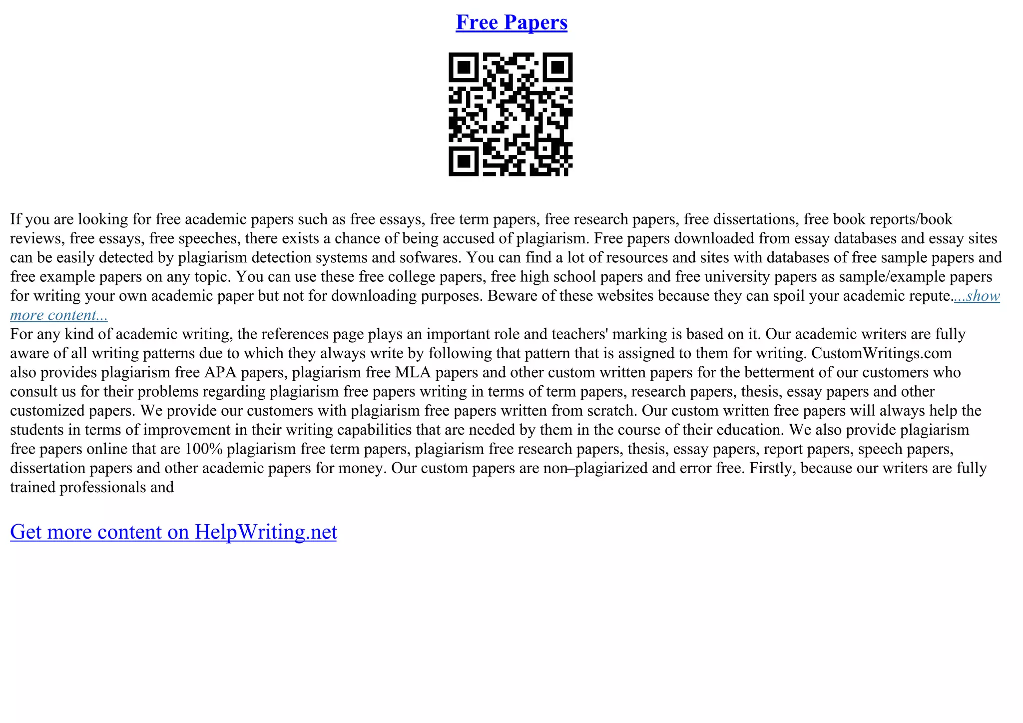 Free Papers
If you are looking for free academic papers such as free essays, free term papers, free research papers, free dissertations, free book reports/book
reviews, free essays, free speeches, there exists a chance of being accused of plagiarism. Free papers downloaded from essay databases and essay sites
can be easily detected by plagiarism detection systems and sofwares. You can find a lot of resources and sites with databases of free sample papers and
free example papers on any topic. You can use these free college papers, free high school papers and free university papers as sample/example papers
for writing your own academic paper but not for downloading purposes. Beware of these websites because they can spoil your academic repute....show
more content...
For any kind of academic writing, the references page plays an important role and teachers' marking is based on it. Our academic writers are fully
aware of all writing patterns due to which they always write by following that pattern that is assigned to them for writing. CustomWritings.com
also provides plagiarism free APA papers, plagiarism free MLA papers and other custom written papers for the betterment of our customers who
consult us for their problems regarding plagiarism free papers writing in terms of term papers, research papers, thesis, essay papers and other
customized papers. We provide our customers with plagiarism free papers written from scratch. Our custom written free papers will always help the
students in terms of improvement in their writing capabilities that are needed by them in the course of their education. We also provide plagiarism
free papers online that are 100% plagiarism free term papers, plagiarism free research papers, thesis, essay papers, report papers, speech papers,
dissertation papers and other academic papers for money. Our custom papers are non–plagiarized and error free. Firstly, because our writers are fully
trained professionals and
Get more content on HelpWriting.net
 