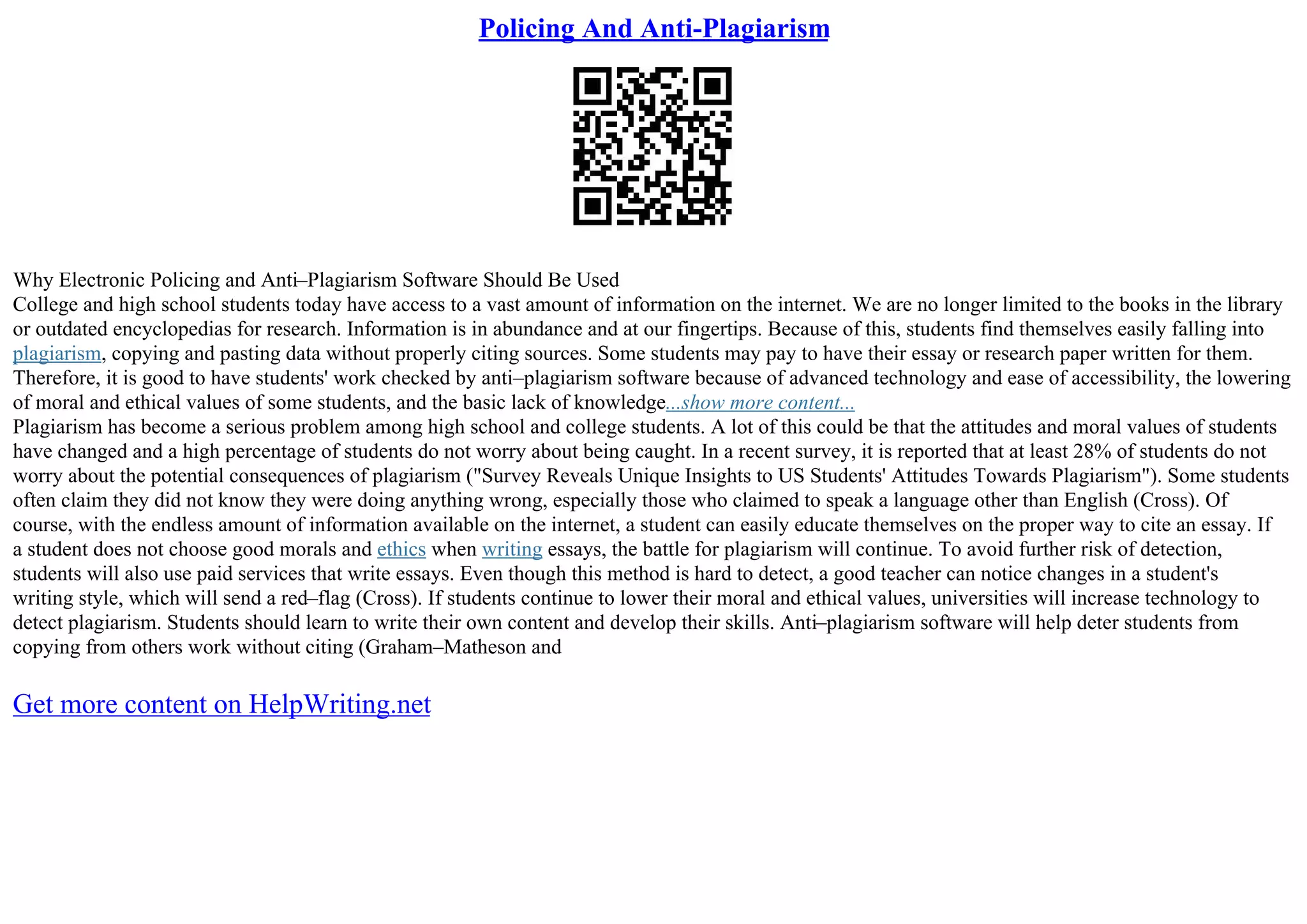 Policing And Anti-Plagiarism
Why Electronic Policing and Anti–Plagiarism Software Should Be Used
College and high school students today have access to a vast amount of information on the internet. We are no longer limited to the books in the library
or outdated encyclopedias for research. Information is in abundance and at our fingertips. Because of this, students find themselves easily falling into
plagiarism, copying and pasting data without properly citing sources. Some students may pay to have their essay or research paper written for them.
Therefore, it is good to have students' work checked by anti–plagiarism software because of advanced technology and ease of accessibility, the lowering
of moral and ethical values of some students, and the basic lack of knowledge...show more content...
Plagiarism has become a serious problem among high school and college students. A lot of this could be that the attitudes and moral values of students
have changed and a high percentage of students do not worry about being caught. In a recent survey, it is reported that at least 28% of students do not
worry about the potential consequences of plagiarism ("Survey Reveals Unique Insights to US Students' Attitudes Towards Plagiarism"). Some students
often claim they did not know they were doing anything wrong, especially those who claimed to speak a language other than English (Cross). Of
course, with the endless amount of information available on the internet, a student can easily educate themselves on the proper way to cite an essay. If
a student does not choose good morals and ethics when writing essays, the battle for plagiarism will continue. To avoid further risk of detection,
students will also use paid services that write essays. Even though this method is hard to detect, a good teacher can notice changes in a student's
writing style, which will send a red–flag (Cross). If students continue to lower their moral and ethical values, universities will increase technology to
detect plagiarism. Students should learn to write their own content and develop their skills. Anti–plagiarism software will help deter students from
copying from others work without citing (Graham–Matheson and
Get more content on HelpWriting.net
 