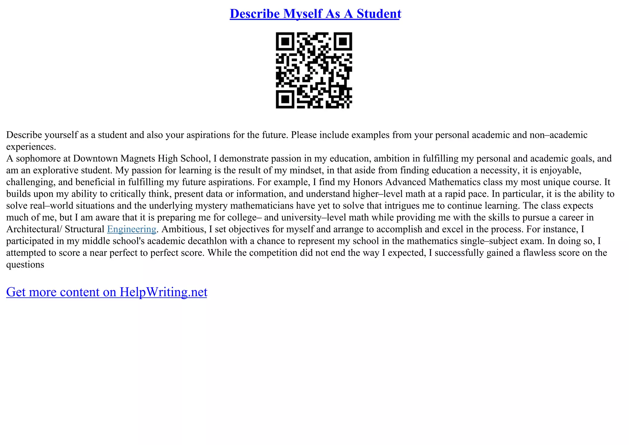 Describe Myself As A Student
Describe yourself as a student and also your aspirations for the future. Please include examples from your personal academic and non–academic
experiences.
A sophomore at Downtown Magnets High School, I demonstrate passion in my education, ambition in fulfilling my personal and academic goals, and
am an explorative student. My passion for learning is the result of my mindset, in that aside from finding education a necessity, it is enjoyable,
challenging, and beneficial in fulfilling my future aspirations. For example, I find my Honors Advanced Mathematics class my most unique course. It
builds upon my ability to critically think, present data or information, and understand higher–level math at a rapid pace. In particular, it is the ability to
solve real–world situations and the underlying mystery mathematicians have yet to solve that intrigues me to continue learning. The class expects
much of me, but I am aware that it is preparing me for college– and university–level math while providing me with the skills to pursue a career in
Architectural/ Structural Engineering. Ambitious, I set objectives for myself and arrange to accomplish and excel in the process. For instance, I
participated in my middle school's academic decathlon with a chance to represent my school in the mathematics single–subject exam. In doing so, I
attempted to score a near perfect to perfect score. While the competition did not end the way I expected, I successfully gained a flawless score on the
questions
Get more content on HelpWriting.net
 