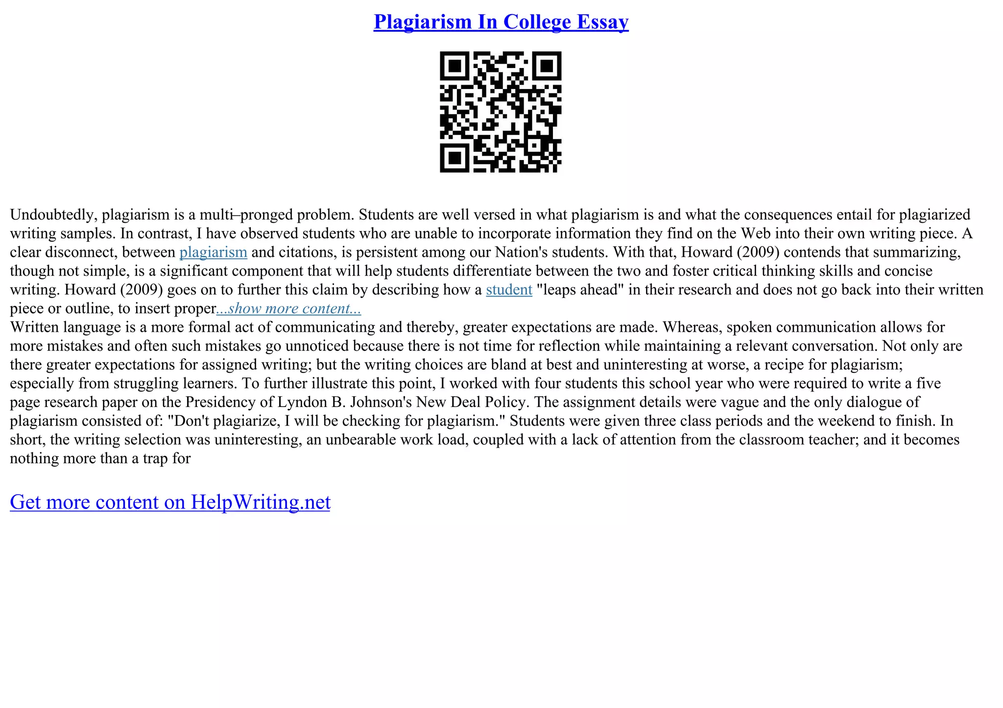 Plagiarism In College Essay
Undoubtedly, plagiarism is a multi–pronged problem. Students are well versed in what plagiarism is and what the consequences entail for plagiarized
writing samples. In contrast, I have observed students who are unable to incorporate information they find on the Web into their own writing piece. A
clear disconnect, between plagiarism and citations, is persistent among our Nation's students. With that, Howard (2009) contends that summarizing,
though not simple, is a significant component that will help students differentiate between the two and foster critical thinking skills and concise
writing. Howard (2009) goes on to further this claim by describing how a student "leaps ahead" in their research and does not go back into their written
piece or outline, to insert proper...show more content...
Written language is a more formal act of communicating and thereby, greater expectations are made. Whereas, spoken communication allows for
more mistakes and often such mistakes go unnoticed because there is not time for reflection while maintaining a relevant conversation. Not only are
there greater expectations for assigned writing; but the writing choices are bland at best and uninteresting at worse, a recipe for plagiarism;
especially from struggling learners. To further illustrate this point, I worked with four students this school year who were required to write a five
page research paper on the Presidency of Lyndon B. Johnson's New Deal Policy. The assignment details were vague and the only dialogue of
plagiarism consisted of: "Don't plagiarize, I will be checking for plagiarism." Students were given three class periods and the weekend to finish. In
short, the writing selection was uninteresting, an unbearable work load, coupled with a lack of attention from the classroom teacher; and it becomes
nothing more than a trap for
Get more content on HelpWriting.net
 