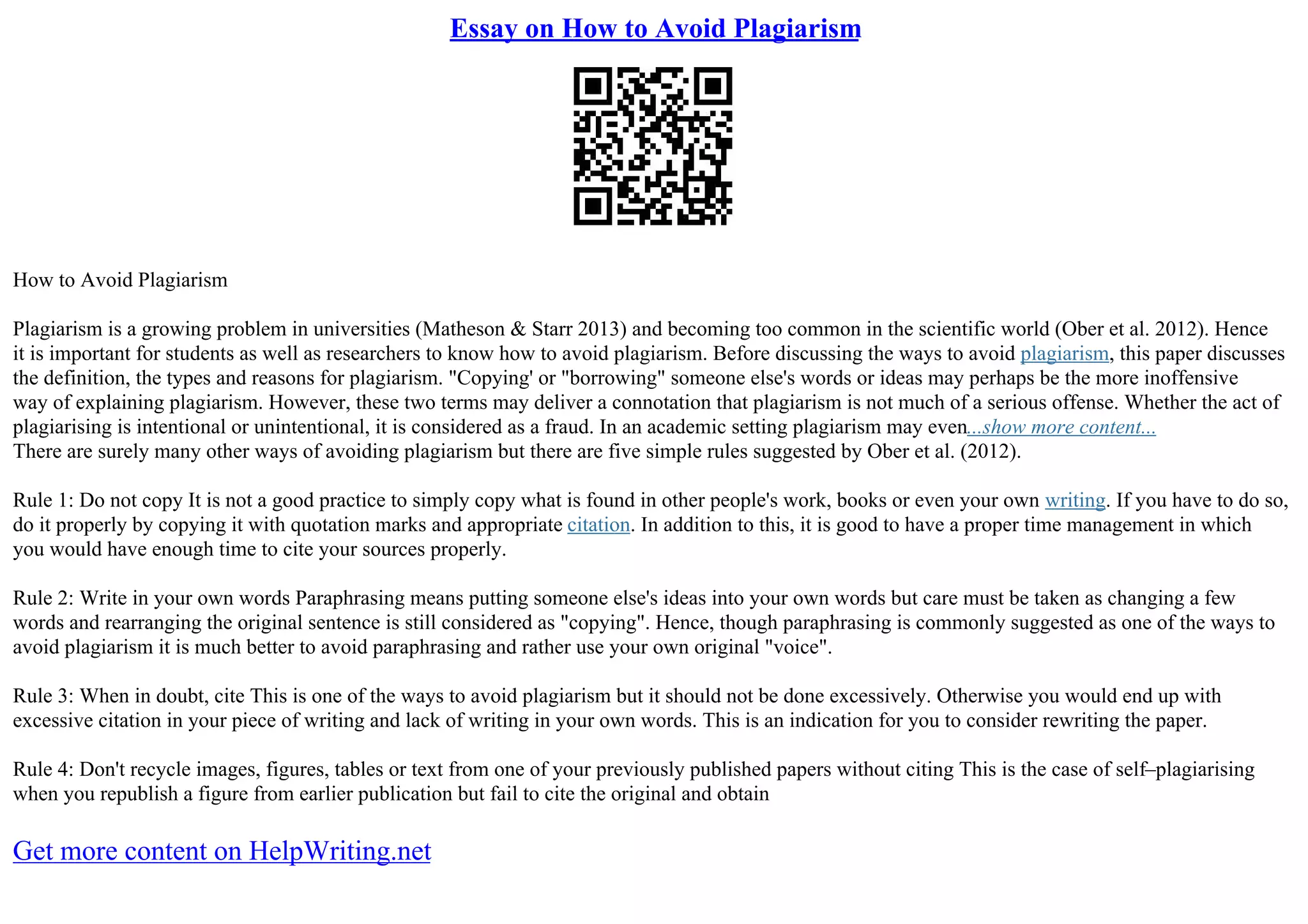 Essay on How to Avoid Plagiarism
How to Avoid Plagiarism
Plagiarism is a growing problem in universities (Matheson & Starr 2013) and becoming too common in the scientific world (Ober et al. 2012). Hence
it is important for students as well as researchers to know how to avoid plagiarism. Before discussing the ways to avoid plagiarism, this paper discusses
the definition, the types and reasons for plagiarism. "Copying' or "borrowing" someone else's words or ideas may perhaps be the more inoffensive
way of explaining plagiarism. However, these two terms may deliver a connotation that plagiarism is not much of a serious offense. Whether the act of
plagiarising is intentional or unintentional, it is considered as a fraud. In an academic setting plagiarism may even...show more content...
There are surely many other ways of avoiding plagiarism but there are five simple rules suggested by Ober et al. (2012).
Rule 1: Do not copy It is not a good practice to simply copy what is found in other people's work, books or even your own writing. If you have to do so,
do it properly by copying it with quotation marks and appropriate citation. In addition to this, it is good to have a proper time management in which
you would have enough time to cite your sources properly.
Rule 2: Write in your own words Paraphrasing means putting someone else's ideas into your own words but care must be taken as changing a few
words and rearranging the original sentence is still considered as "copying". Hence, though paraphrasing is commonly suggested as one of the ways to
avoid plagiarism it is much better to avoid paraphrasing and rather use your own original "voice".
Rule 3: When in doubt, cite This is one of the ways to avoid plagiarism but it should not be done excessively. Otherwise you would end up with
excessive citation in your piece of writing and lack of writing in your own words. This is an indication for you to consider rewriting the paper.
Rule 4: Don't recycle images, figures, tables or text from one of your previously published papers without citing This is the case of self–plagiarising
when you republish a figure from earlier publication but fail to cite the original and obtain
Get more content on HelpWriting.net
 