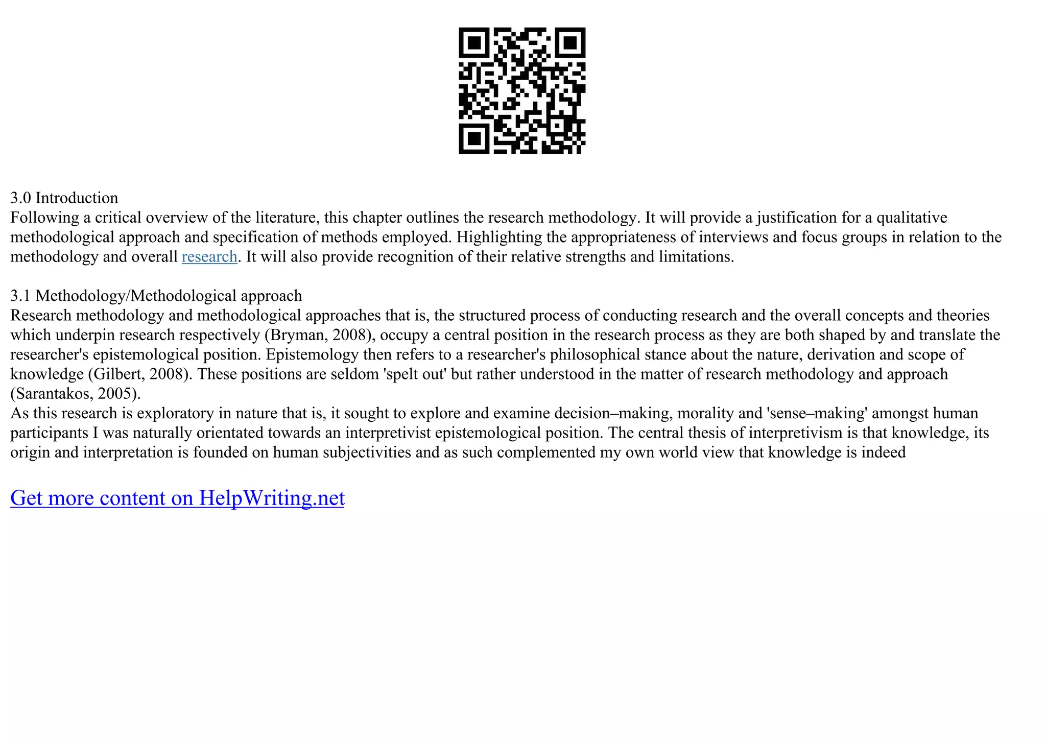 3.0 Introduction
Following a critical overview of the literature, this chapter outlines the research methodology. It will provide a justification for a qualitative
methodological approach and specification of methods employed. Highlighting the appropriateness of interviews and focus groups in relation to the
methodology and overall research. It will also provide recognition of their relative strengths and limitations.
3.1 Methodology/Methodological approach
Research methodology and methodological approaches that is, the structured process of conducting research and the overall concepts and theories
which underpin research respectively (Bryman, 2008), occupy a central position in the research process as they are both shaped by and translate the
researcher's epistemological position. Epistemology then refers to a researcher's philosophical stance about the nature, derivation and scope of
knowledge (Gilbert, 2008). These positions are seldom 'spelt out' but rather understood in the matter of research methodology and approach
(Sarantakos, 2005).
As this research is exploratory in nature that is, it sought to explore and examine decision–making, morality and 'sense–making' amongst human
participants I was naturally orientated towards an interpretivist epistemological position. The central thesis of interpretivism is that knowledge, its
origin and interpretation is founded on human subjectivities and as such complemented my own world view that knowledge is indeed
Get more content on HelpWriting.net
 